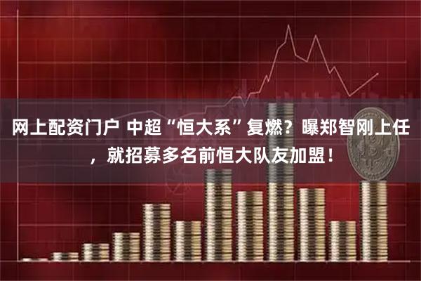 网上配资门户 中超“恒大系”复燃？曝郑智刚上任，就招募多名前恒大队友加盟！